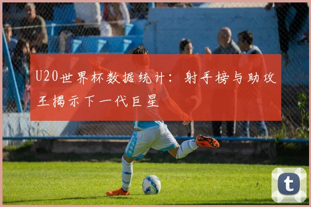 U20世界杯数据统计：射手榜与助攻王揭示下一代巨星
