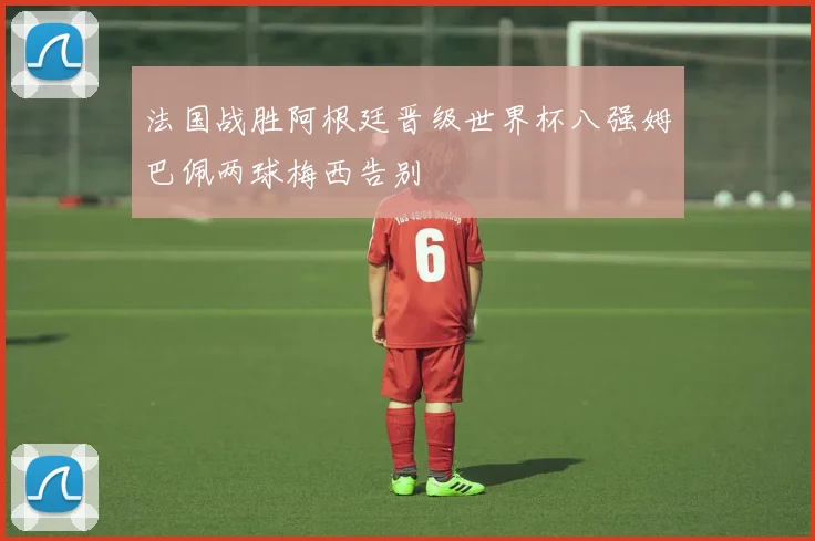 法国战胜阿根廷晋级世界杯八强姆巴佩两球梅西告别