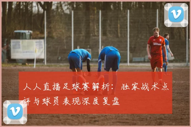 人人直播足球赛解析：独家战术点评与球员表现深度复盘