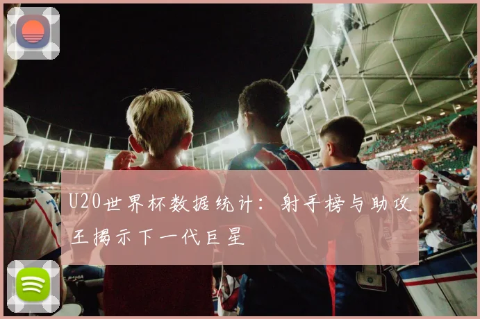 U20世界杯数据统计：射手榜与助攻王揭示下一代巨星