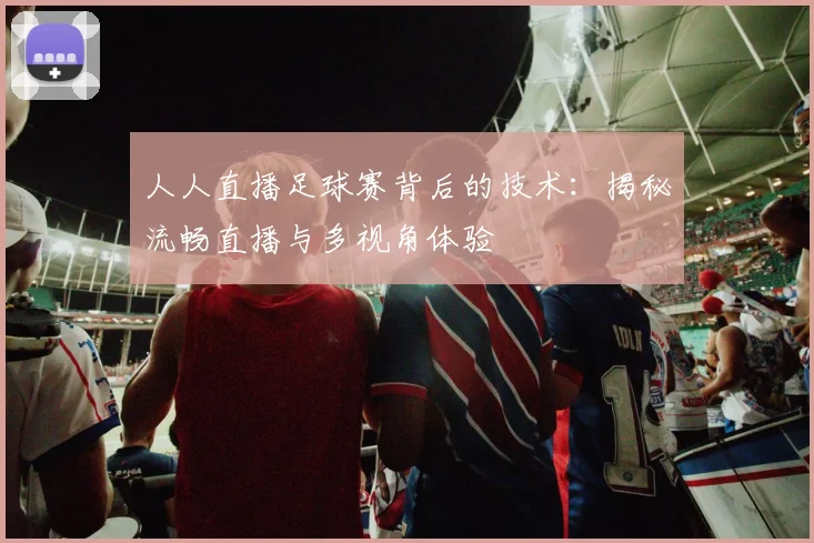 人人直播足球赛背后的技术：揭秘流畅直播与多视角体验