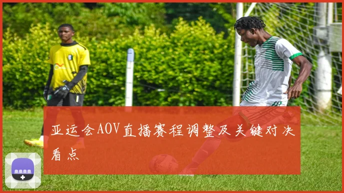 亚运会AOV直播赛程调整及关键对决看点