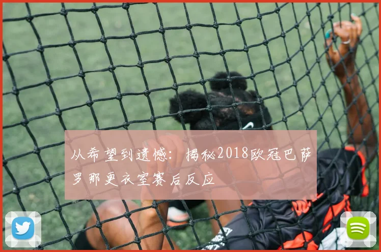 从希望到遗憾：揭秘2018欧冠巴萨罗那更衣室赛后反应