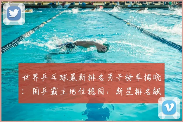 世界乒乓球最新排名男子榜单揭晓：国乒霸主地位稳固，新星排名飙升引关注
