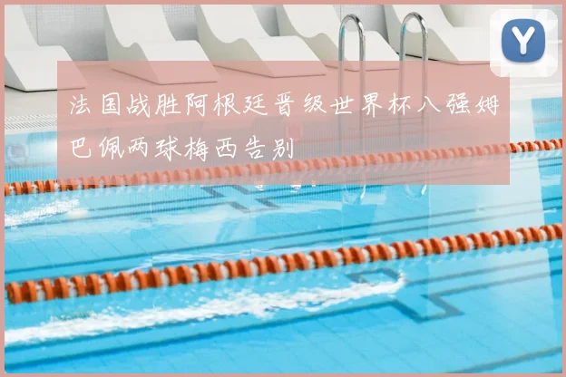 法国战胜阿根廷晋级世界杯八强姆巴佩两球梅西告别