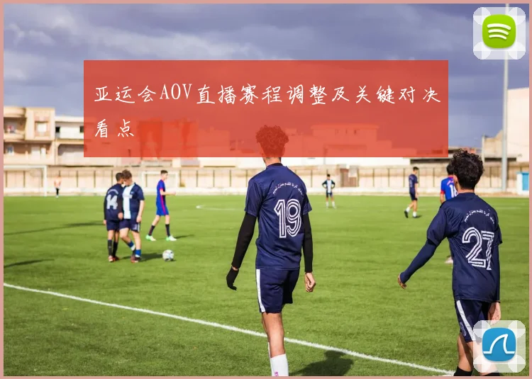 亚运会AOV直播赛程调整及关键对决看点